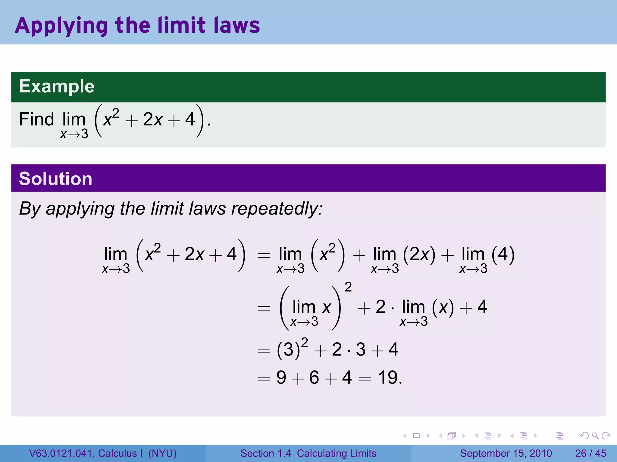 Applying the limit laws

Example
        (           )
Find lim x2 + 2x + 4 .
       x→3


Solution
By applying the limit laws repeatedly:
              (             )       ( )
          lim x2 + 2x + 4 = lim x2 + lim (2x) + lim (4)
          x→3                   x→3       x→3       x→3
                                (      )2
                              = lim x + 2 · lim (x) + 4
                                            x→3                    x→3

                                     = (3)2 + 2 · 3 + 4
                                     = 9 + 6 + 4 = 19.

                                                                   .     .     .      .      .    .

 V63.0121.041, Calculus I (NYU)   Section 1.4 Calculating Limits             September 15, 2010   26 / 45
 