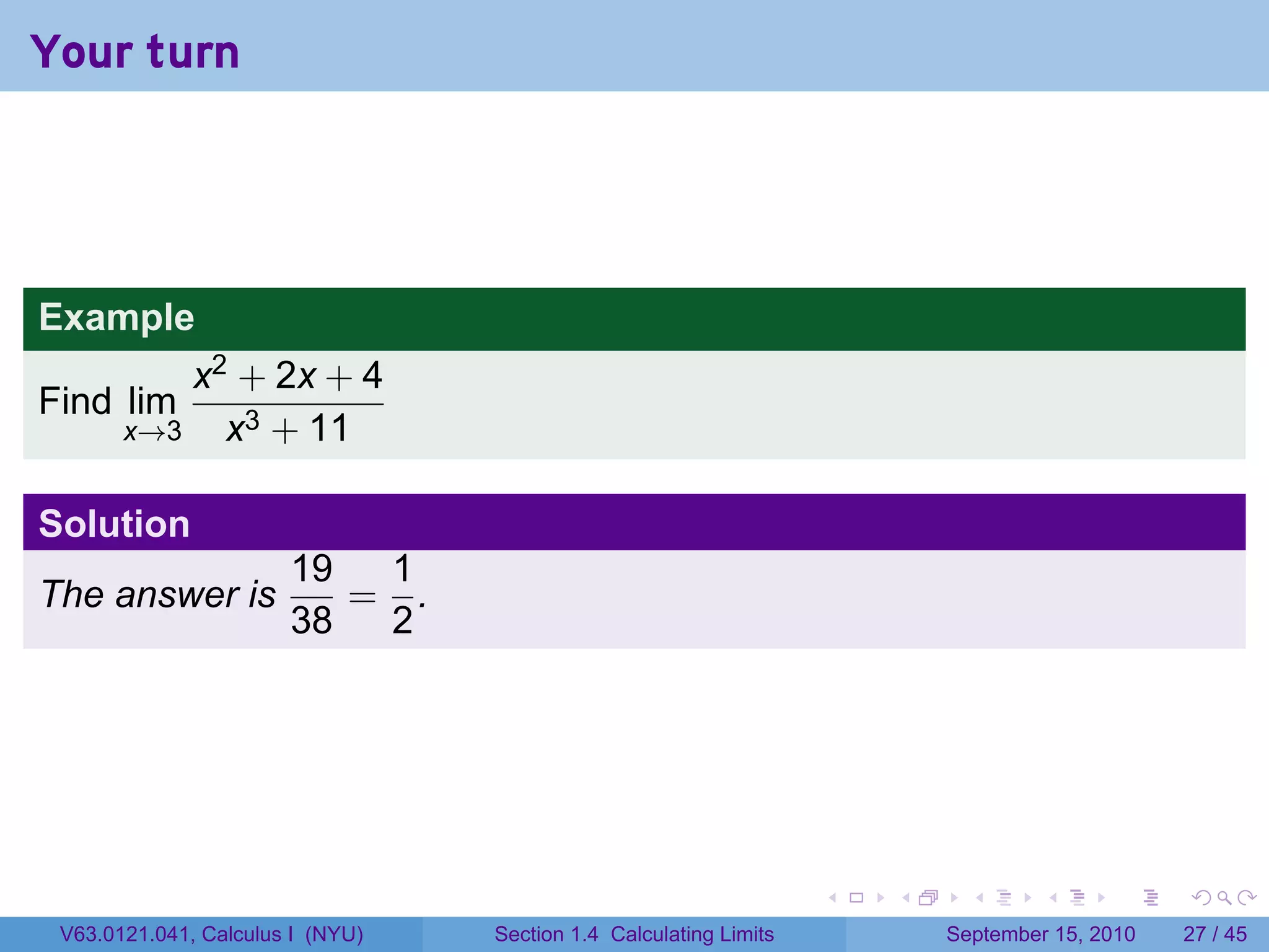 Your turn




Example
           x2 + 2x + 4
Find lim
       x→3   x3 + 11

Solution
                       19  1
The answer is             = .
                       38  2




                                                                   .   .     .      .      .    .

 V63.0121.041, Calculus I (NYU)   Section 1.4 Calculating Limits           September 15, 2010   27 / 45
 