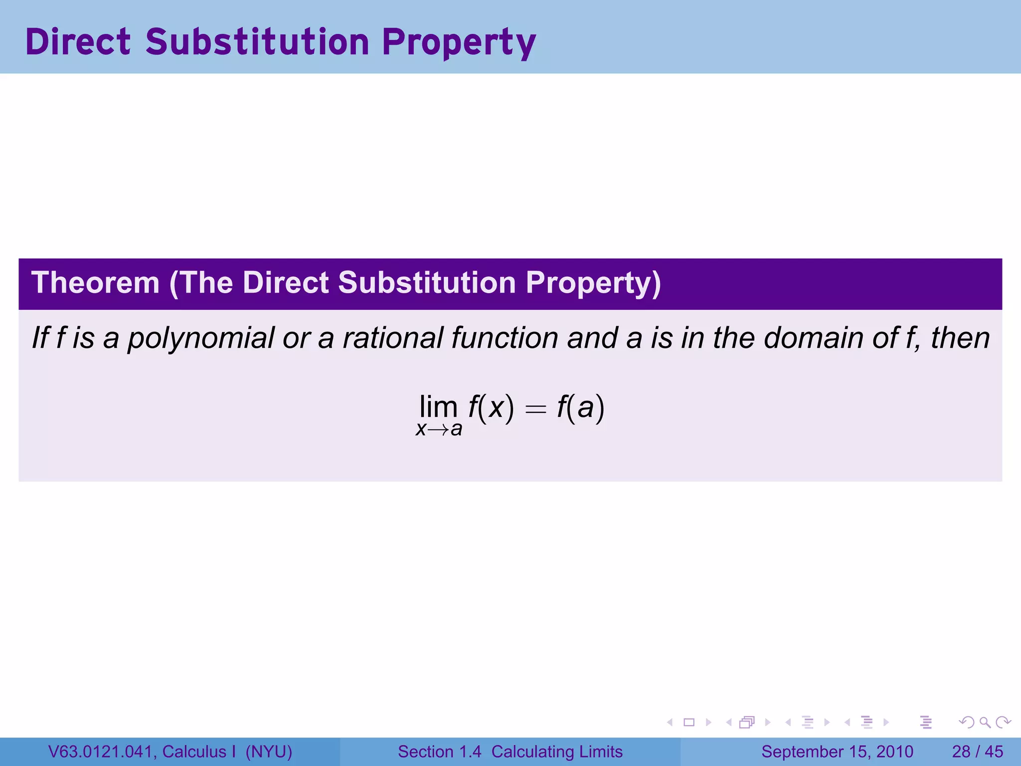 Direct Substitution Property




Theorem (The Direct Substitution Property)
If f is a polynomial or a rational function and a is in the domain of f, then

                                    lim f(x) = f(a)
                                    x→a




                                                                   .   .     .      .      .    .

 V63.0121.041, Calculus I (NYU)   Section 1.4 Calculating Limits           September 15, 2010   28 / 45
 