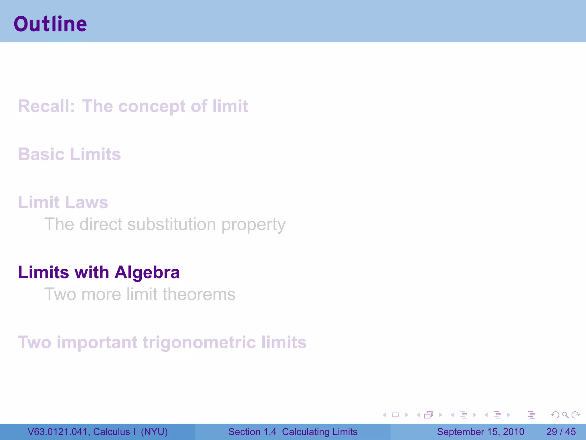 Outline


Recall: The concept of limit

Basic Limits

Limit Laws
   The direct substitution property

Limits with Algebra
   Two more limit theorems

Two important trigonometric limits


                                                                   .   .     .      .      .    .

 V63.0121.041, Calculus I (NYU)   Section 1.4 Calculating Limits           September 15, 2010   29 / 45
 