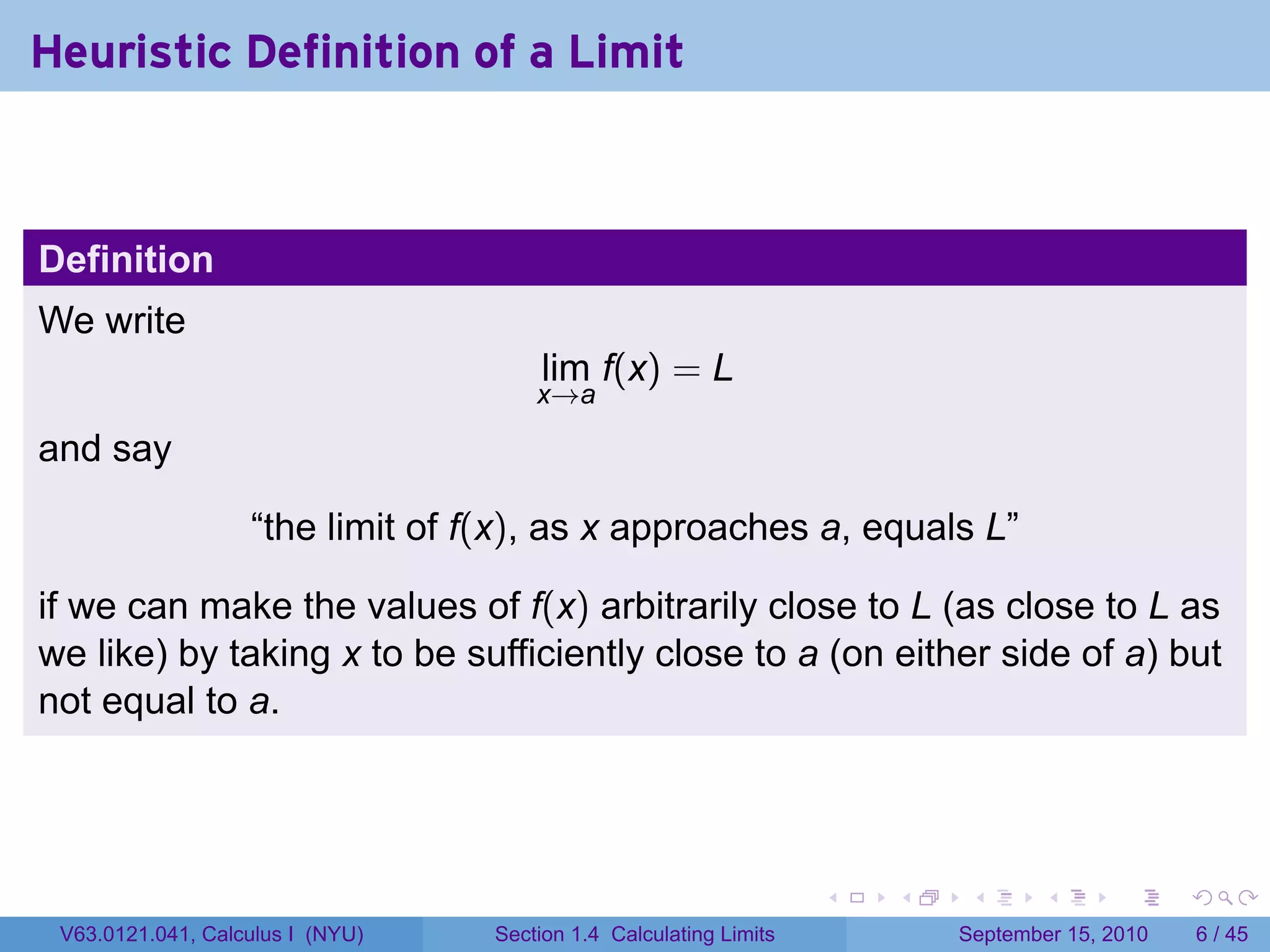 Heuristic Definition of a Limit



Definition
We write
                                       lim f(x) = L
                                      x→a

and say

                   “the limit of f(x), as x approaches a, equals L”

if we can make the values of f(x) arbitrarily close to L (as close to L as
we like) by taking x to be sufficiently close to a (on either side of a) but
not equal to a.




                                                                   .   .    .      .      .     .

 V63.0121.041, Calculus I (NYU)   Section 1.4 Calculating Limits           September 15, 2010       6 / 45
 