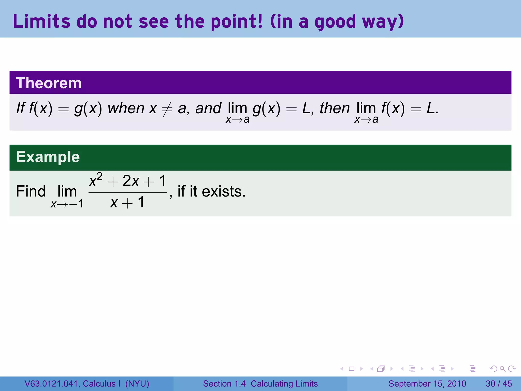 Limits do not see the point! (in a good way)

Theorem
If f(x) = g(x) when x ̸= a, and lim g(x) = L, then lim f(x) = L.
                                       x→a                             x→a


Example
            x2 + 2x + 1
Find lim                , if it exists.
       x→−1    x+1




                                                                   .    .      .      .      .    .

 V63.0121.041, Calculus I (NYU)   Section 1.4 Calculating Limits             September 15, 2010   30 / 45
 