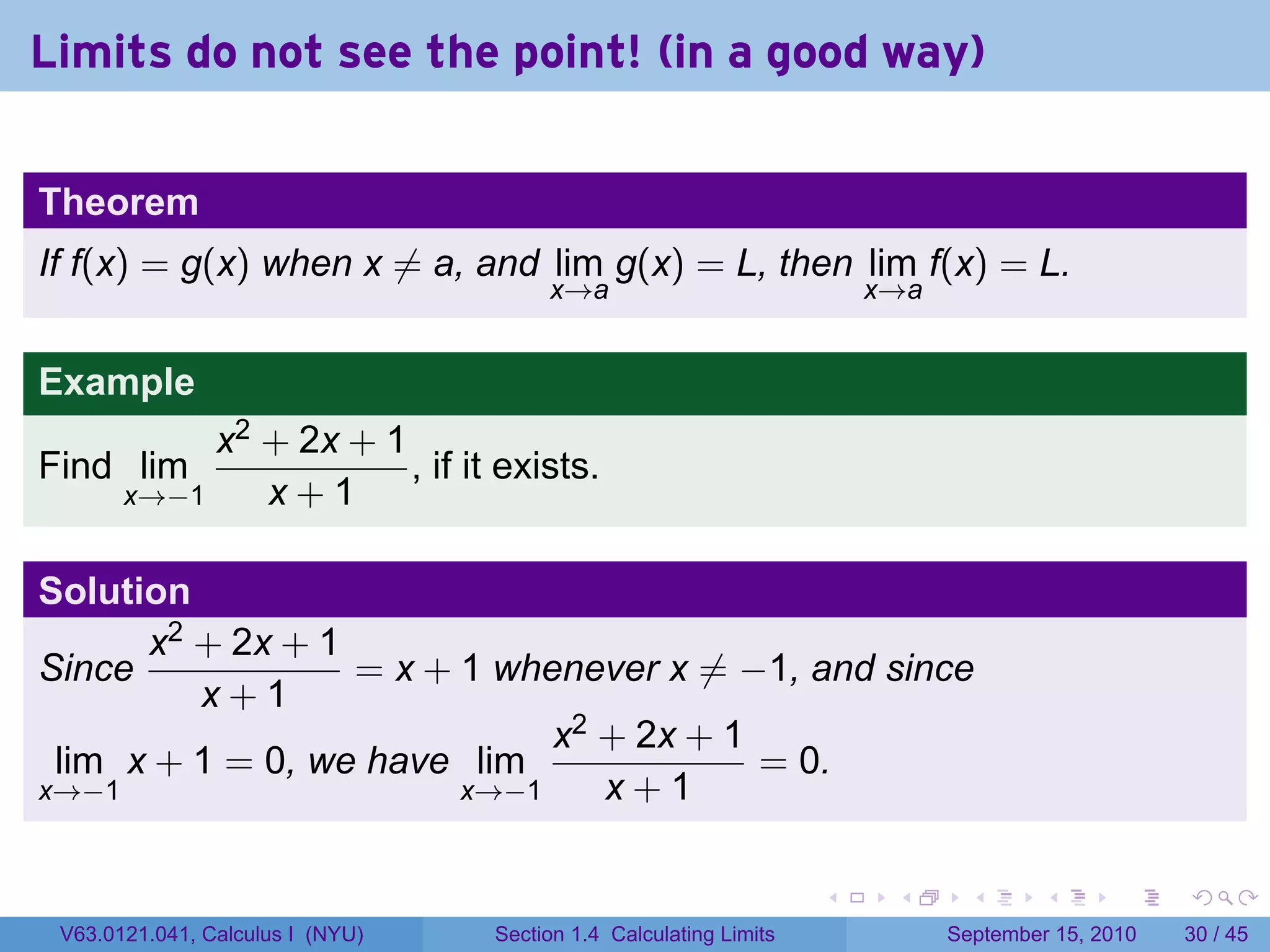 Limits do not see the point! (in a good way)

Theorem
If f(x) = g(x) when x ̸= a, and lim g(x) = L, then lim f(x) = L.
                                       x→a                             x→a


Example
            x2 + 2x + 1
Find lim                , if it exists.
       x→−1    x+1

Solution
      x2 + 2x + 1
Since             = x + 1 whenever x ̸= −1, and since
         x+1
                             x2 + 2x + 1
 lim x + 1 = 0, we have lim              = 0.
x→−1                    x→−1    x+1

                                                                   .    .      .      .      .    .

 V63.0121.041, Calculus I (NYU)   Section 1.4 Calculating Limits             September 15, 2010   30 / 45
 