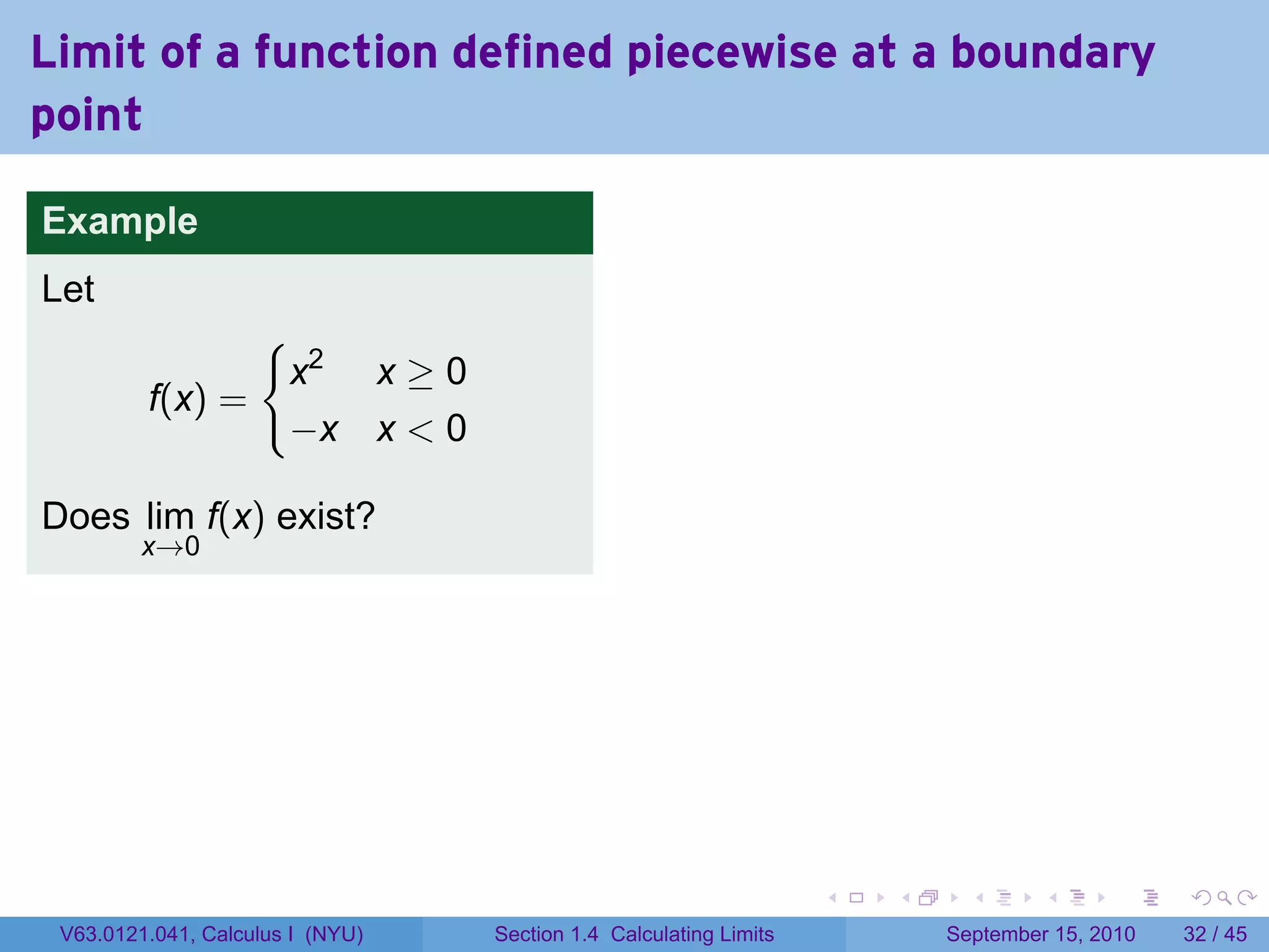 Limit of a function defined piecewise at a boundary
point

Example
Let
                {
                 x2 x ≥ 0                                                   .
         f(x) =
                 −x x < 0

Does lim f(x) exist?
         x→0




                                                                   .   .     .      .      .    .

 V63.0121.041, Calculus I (NYU)   Section 1.4 Calculating Limits           September 15, 2010   32 / 45
 