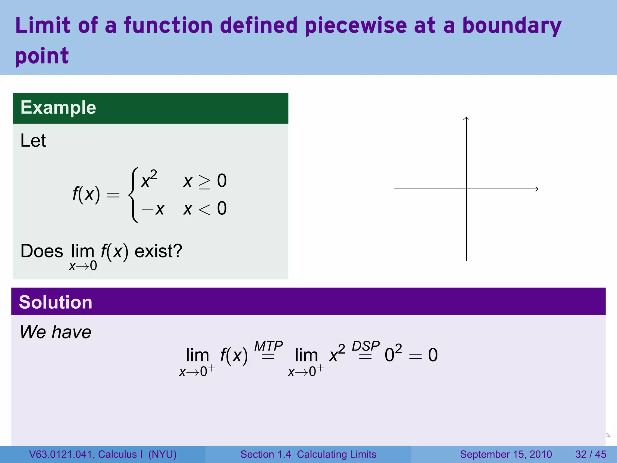 Limit of a function defined piecewise at a boundary
point

Example
Let
                {
                 x2 x ≥ 0                                                         .
         f(x) =
                 −x x < 0

Does lim f(x) exist?
         x→0

Solution
We have
                                          MTP                   DSP
                                  lim+ f(x) =      lim+ x2 = 02 = 0
                                  x→0             x→0



                                                                         .   .     .      .      .    .

 V63.0121.041, Calculus I (NYU)         Section 1.4 Calculating Limits           September 15, 2010   32 / 45
 