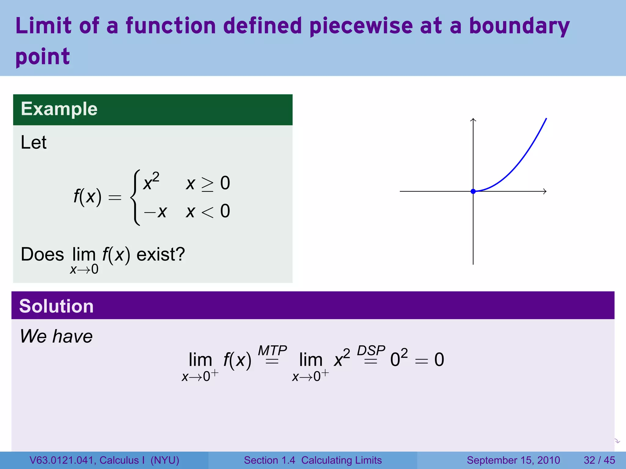 Limit of a function defined piecewise at a boundary
point

Example
Let
                {
                 x2 x ≥ 0                                                         .
         f(x) =
                 −x x < 0

Does lim f(x) exist?
         x→0

Solution
We have
                                          MTP                   DSP
                                  lim+ f(x) =      lim+ x2 = 02 = 0
                                  x→0             x→0



                                                                         .   .     .      .      .    .

 V63.0121.041, Calculus I (NYU)         Section 1.4 Calculating Limits           September 15, 2010   32 / 45
 