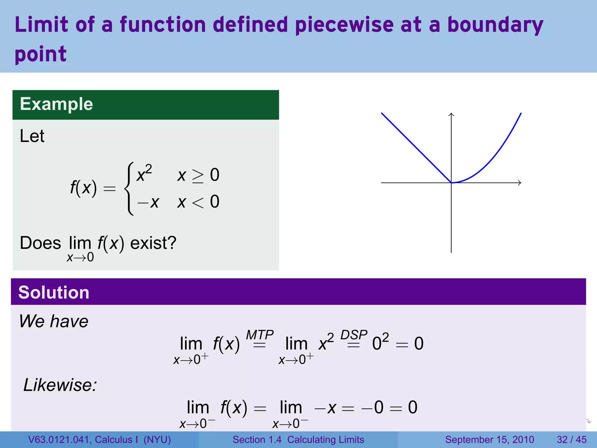 Limit of a function defined piecewise at a boundary
point

Example
Let
                {
                 x2 x ≥ 0                                                          .
         f(x) =
                 −x x < 0

Does lim f(x) exist?
         x→0

Solution
We have
                                           MTP                   DSP
                                  lim+ f(x) =       lim+ x2 = 02 = 0
                                  x→0              x→0

Likewise:
                                   lim f(x) = lim −x = −0 = 0
                                  x→0−           x→0−                     .   .     .      .      .    .

 V63.0121.041, Calculus I (NYU)          Section 1.4 Calculating Limits           September 15, 2010   32 / 45
 