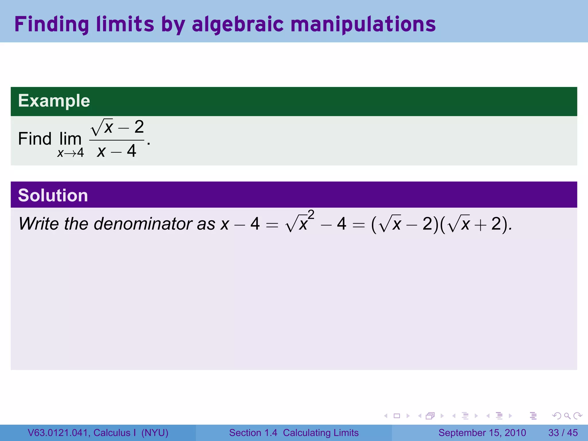 Finding limits by algebraic manipulations


Example
         √
          x−2
Find lim       .
     x→4 x − 4


Solution
                                              √ 2       √       √
Write the denominator as x − 4 =               x − 4 = ( x − 2)( x + 2).




                                                                   .   .     .      .      .    .

 V63.0121.041, Calculus I (NYU)   Section 1.4 Calculating Limits           September 15, 2010   33 / 45
 