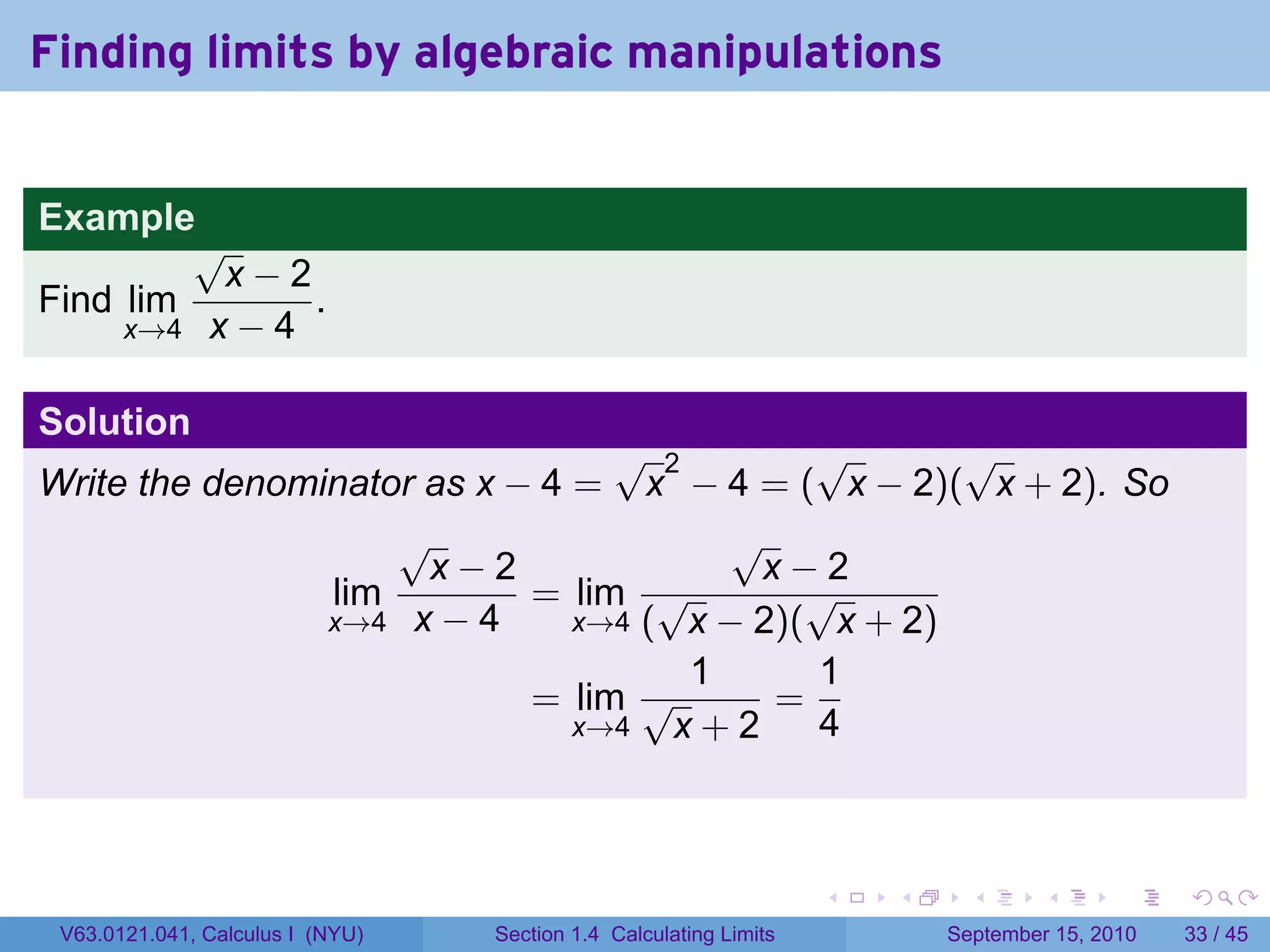 Finding limits by algebraic manipulations


Example
         √
          x−2
Find lim       .
     x→4 x − 4


Solution
                                 √ 2        √       √
Write the denominator as x − 4 = x − 4 = ( x − 2)( x + 2). So
                    √                   √
                      x−2                x−2
                lim         = lim √         √
                x→4 x − 4      x→4 ( x − 2)( x + 2)
                                      1     1
                            = lim √       =
                               x→4   x+2    4



                                                                   .   .     .      .      .    .

 V63.0121.041, Calculus I (NYU)   Section 1.4 Calculating Limits           September 15, 2010   33 / 45
 