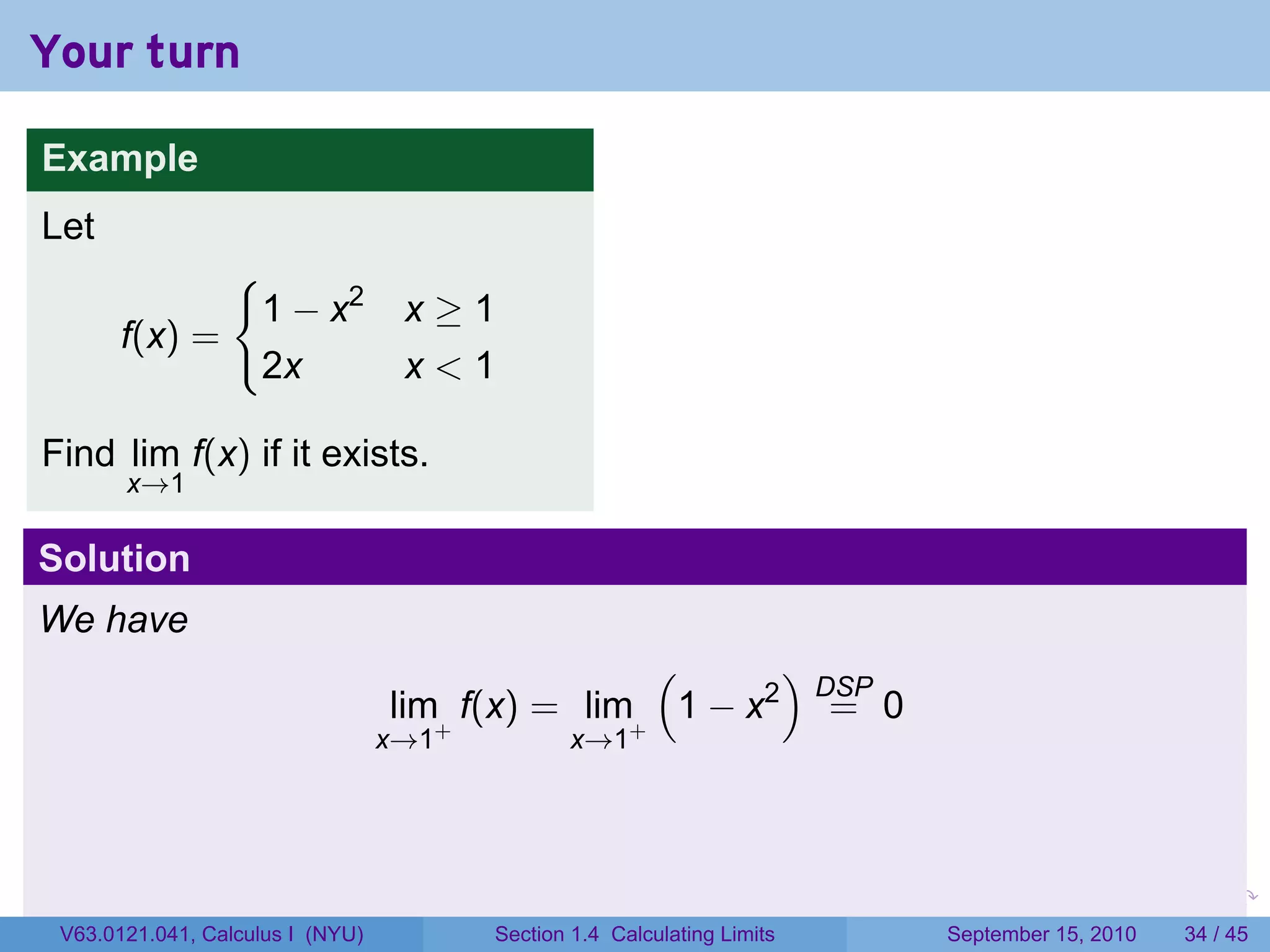 Your turn

Example
Let
                 {
                     1 − x2        x≥1
       f(x) =
                     2x            x<1

Find lim f(x) if it exists.
       x→1

Solution
We have
                                                  (      )
                                                           DSP
                                  lim+ f(x) = lim+ 1 − x2 = 0
                                  x→1           x→1




                                                                         .   .     .      .      .    .

 V63.0121.041, Calculus I (NYU)         Section 1.4 Calculating Limits           September 15, 2010   34 / 45
 