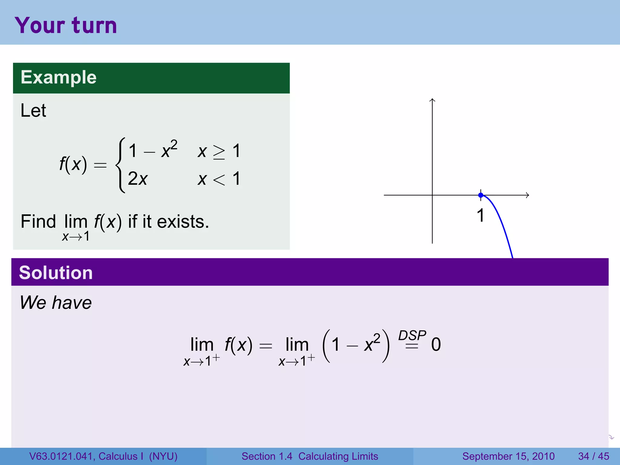 Your turn

Example
Let
                 {
                     1 − x2        x≥1
       f(x) =
                     2x            x<1
                                                                             .           .
Find lim f(x) if it exists.                                                            1
                                                                                       .
       x→1

Solution
We have
                                                  (      )
                                                           DSP
                                  lim+ f(x) = lim+ 1 − x2 = 0
                                  x→1           x→1




                                                                         .   .     .         .   .    .

 V63.0121.041, Calculus I (NYU)         Section 1.4 Calculating Limits           September 15, 2010   34 / 45
 