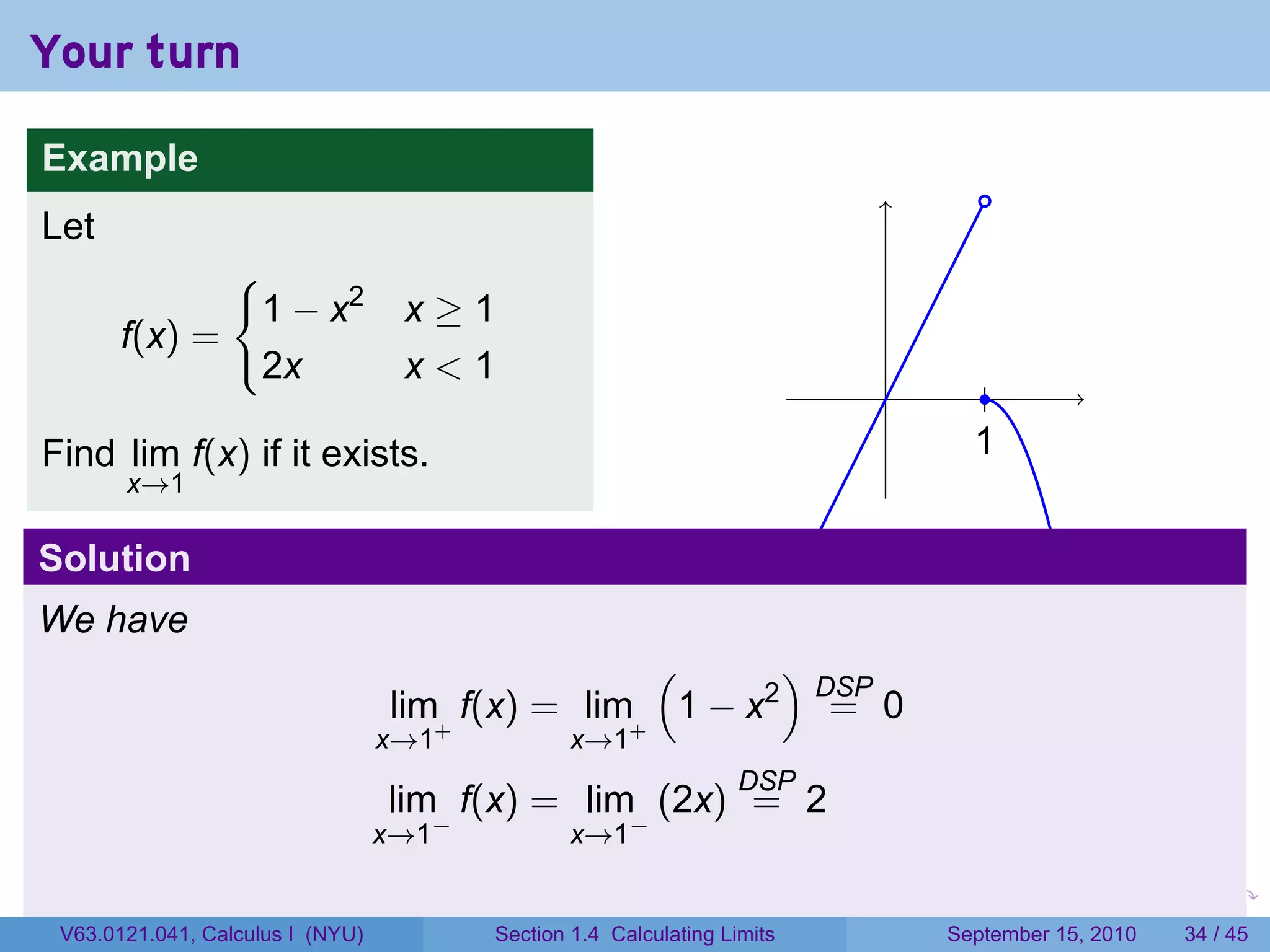 Your turn

Example
                                                                                        .
Let
                 {
                     1 − x2        x≥1
       f(x) =
                     2x            x<1
                                                                             .           .
Find lim f(x) if it exists.                                                            1
                                                                                       .
       x→1

Solution
We have
                                                  (      )
                                                           DSP
                                  lim+ f(x) = lim+ 1 − x2 = 0
                                  x→1           x→1
                                                                  DSP
                                  lim f(x) = lim (2x) = 2
                                    −                 −
                                  x→1           x→1

                                                                         .   .     .         .   .    .

 V63.0121.041, Calculus I (NYU)         Section 1.4 Calculating Limits           September 15, 2010   34 / 45
 