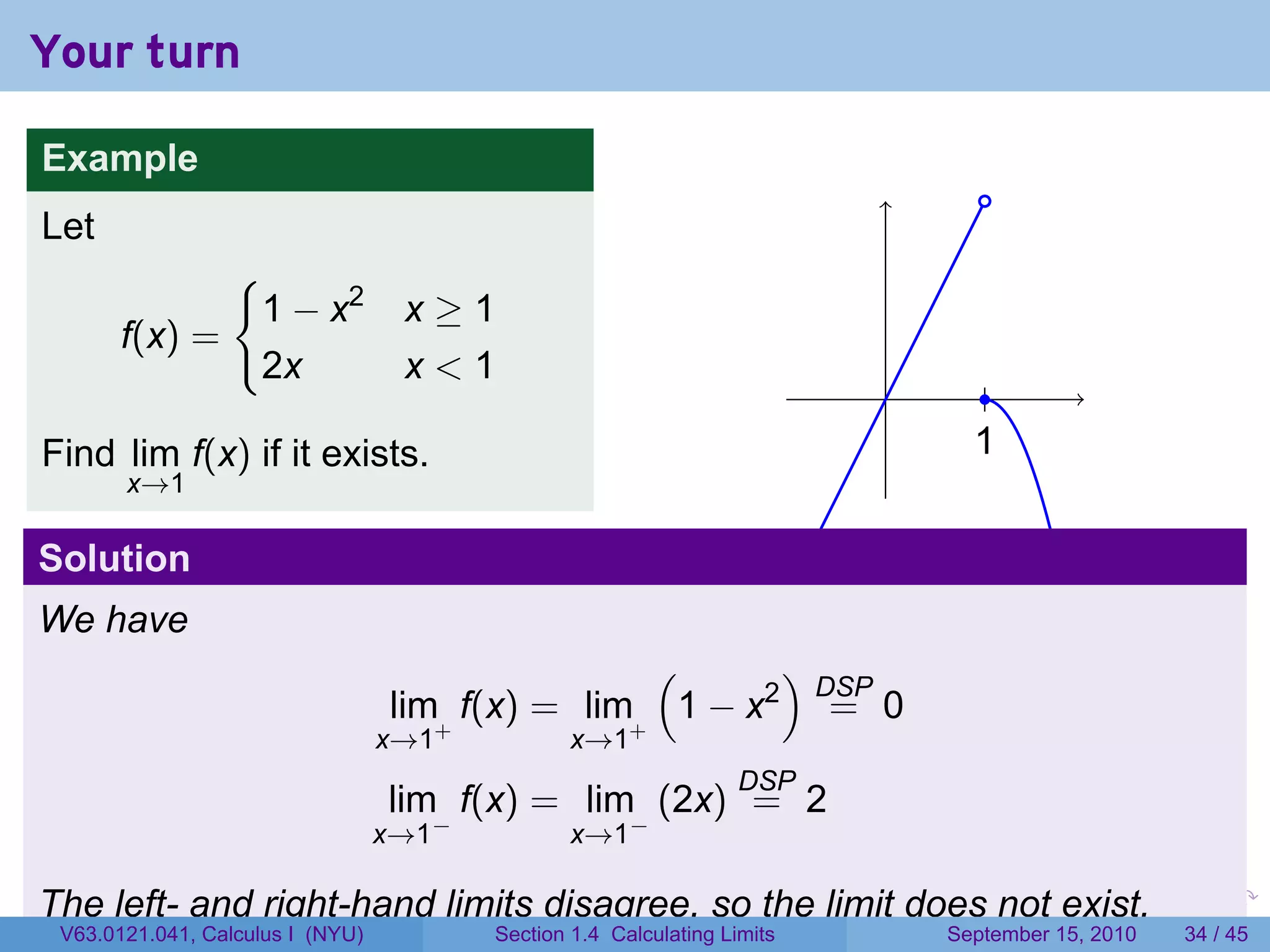 Your turn

Example
                                                                                        .
Let
                 {
                     1 − x2        x≥1
       f(x) =
                     2x            x<1
                                                                             .           .
Find lim f(x) if it exists.                                                            1
                                                                                       .
       x→1

Solution
We have
                                                  (      )
                                                           DSP
                                  lim+ f(x) = lim+ 1 − x2 = 0
                                  x→1           x→1
                                                                  DSP
                                  lim f(x) = lim (2x) = 2
                                    −                 −
                                  x→1           x→1

The left- and right-hand limits disagree, so the limit does not exist.   .   .     .         .   .    .

 V63.0121.041, Calculus I (NYU)         Section 1.4 Calculating Limits           September 15, 2010   34 / 45
 