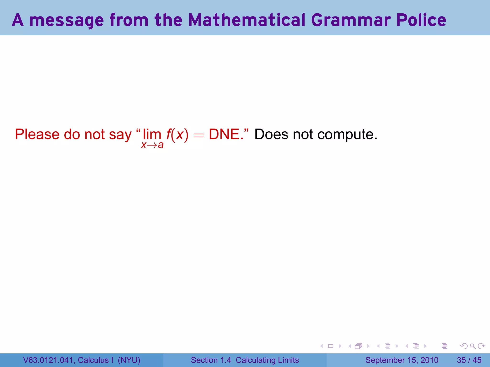 A message from the Mathematical Grammar Police




Please do not say “ lim f(x) = DNE.” Does not compute.
                                  x→a




                                                                         .   .     .      .      .    .

 V63.0121.041, Calculus I (NYU)         Section 1.4 Calculating Limits           September 15, 2010   35 / 45
 
