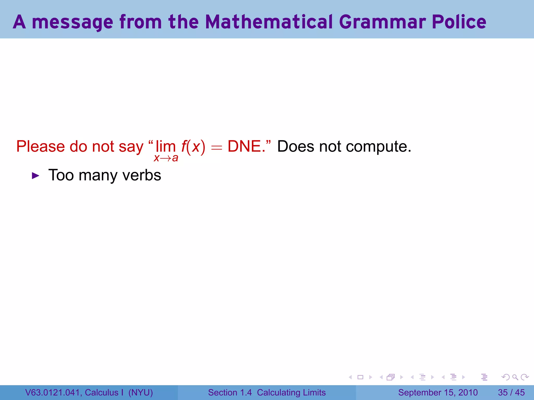 A message from the Mathematical Grammar Police




Please do not say “ lim f(x) = DNE.” Does not compute.
                                  x→a
      Too many verbs




                                                                         .   .     .      .      .    .

 V63.0121.041, Calculus I (NYU)         Section 1.4 Calculating Limits           September 15, 2010   35 / 45
 