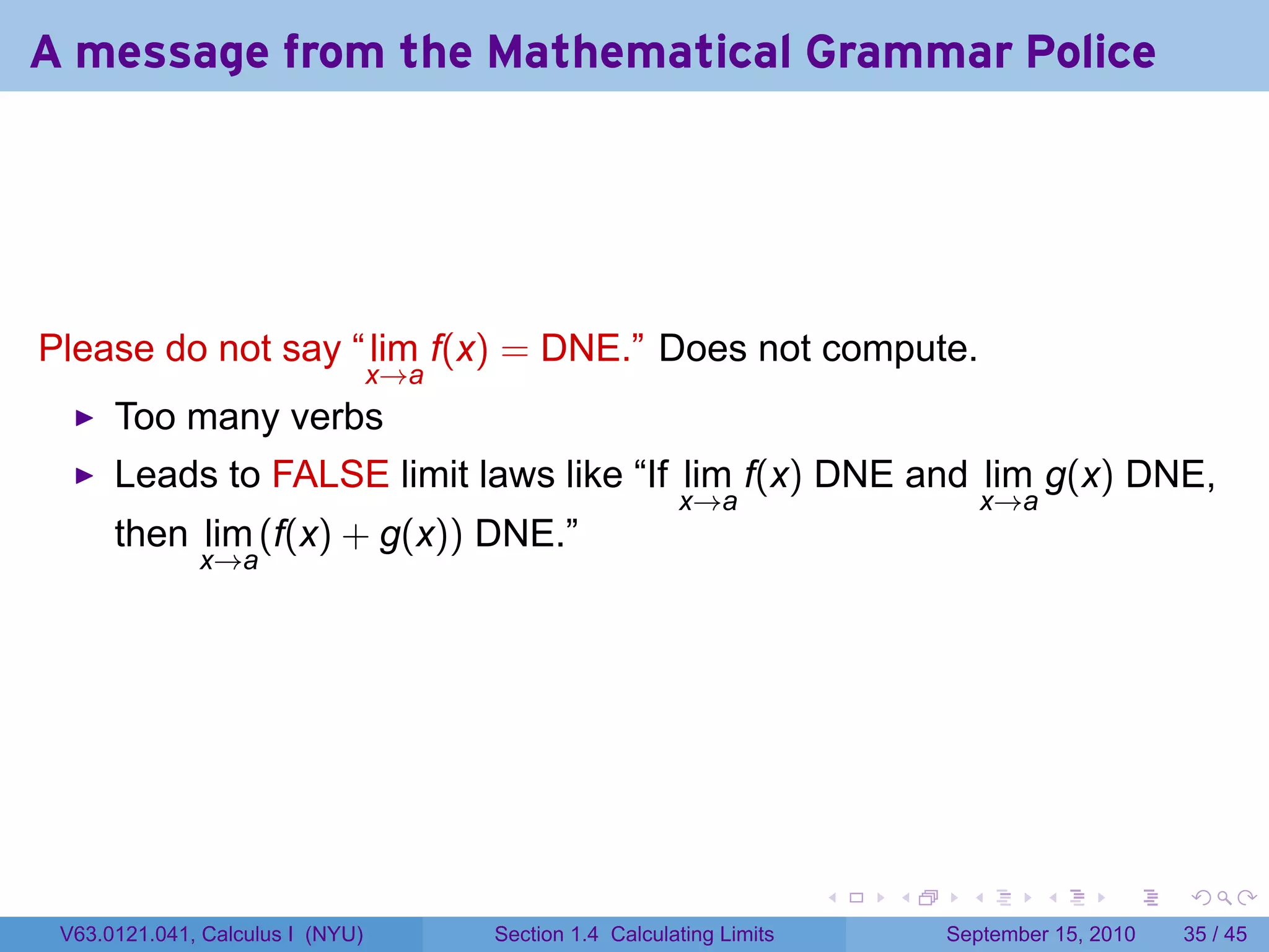 A message from the Mathematical Grammar Police




Please do not say “ lim f(x) = DNE.” Does not compute.
                                  x→a
      Too many verbs
      Leads to FALSE limit laws like “If lim f(x) DNE and lim g(x) DNE,
                                                           x→a                         x→a
      then lim (f(x) + g(x)) DNE.”
              x→a




                                                                         .   .     .         .   .    .

 V63.0121.041, Calculus I (NYU)         Section 1.4 Calculating Limits           September 15, 2010   35 / 45
 