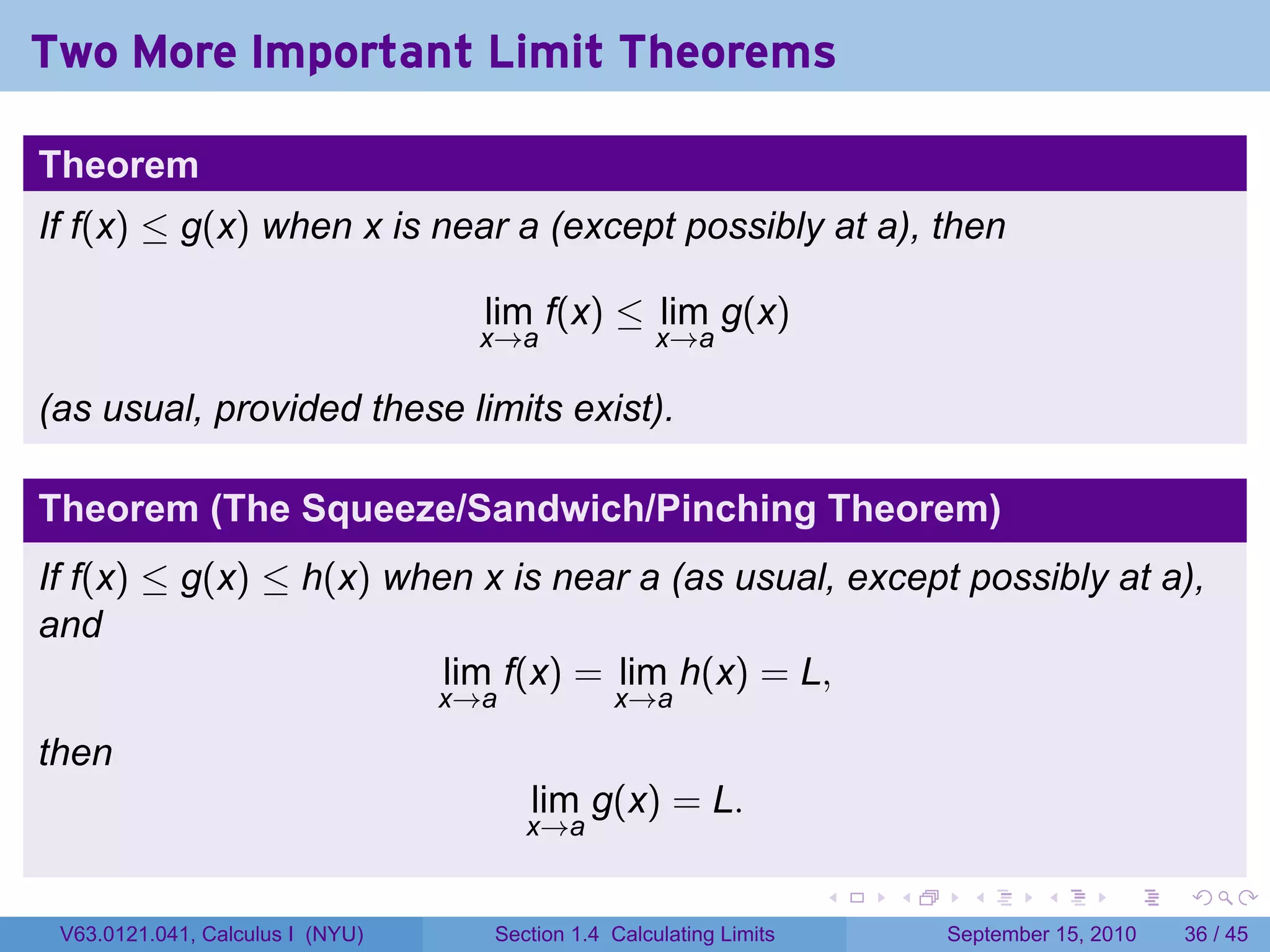 Two More Important Limit Theorems

Theorem
If f(x) ≤ g(x) when x is near a (except possibly at a), then

                                    lim f(x) ≤ lim g(x)
                                    x→a              x→a

(as usual, provided these limits exist).

Theorem (The Squeeze/Sandwich/Pinching Theorem)
If f(x) ≤ g(x) ≤ h(x) when x is near a (as usual, except possibly at a),
and
                         lim f(x) = lim h(x) = L,
                                  x→a           x→a

then
                                        lim g(x) = L.
                                        x→a

                                                                     .   .     .      .      .    .

 V63.0121.041, Calculus I (NYU)     Section 1.4 Calculating Limits           September 15, 2010   36 / 45
 