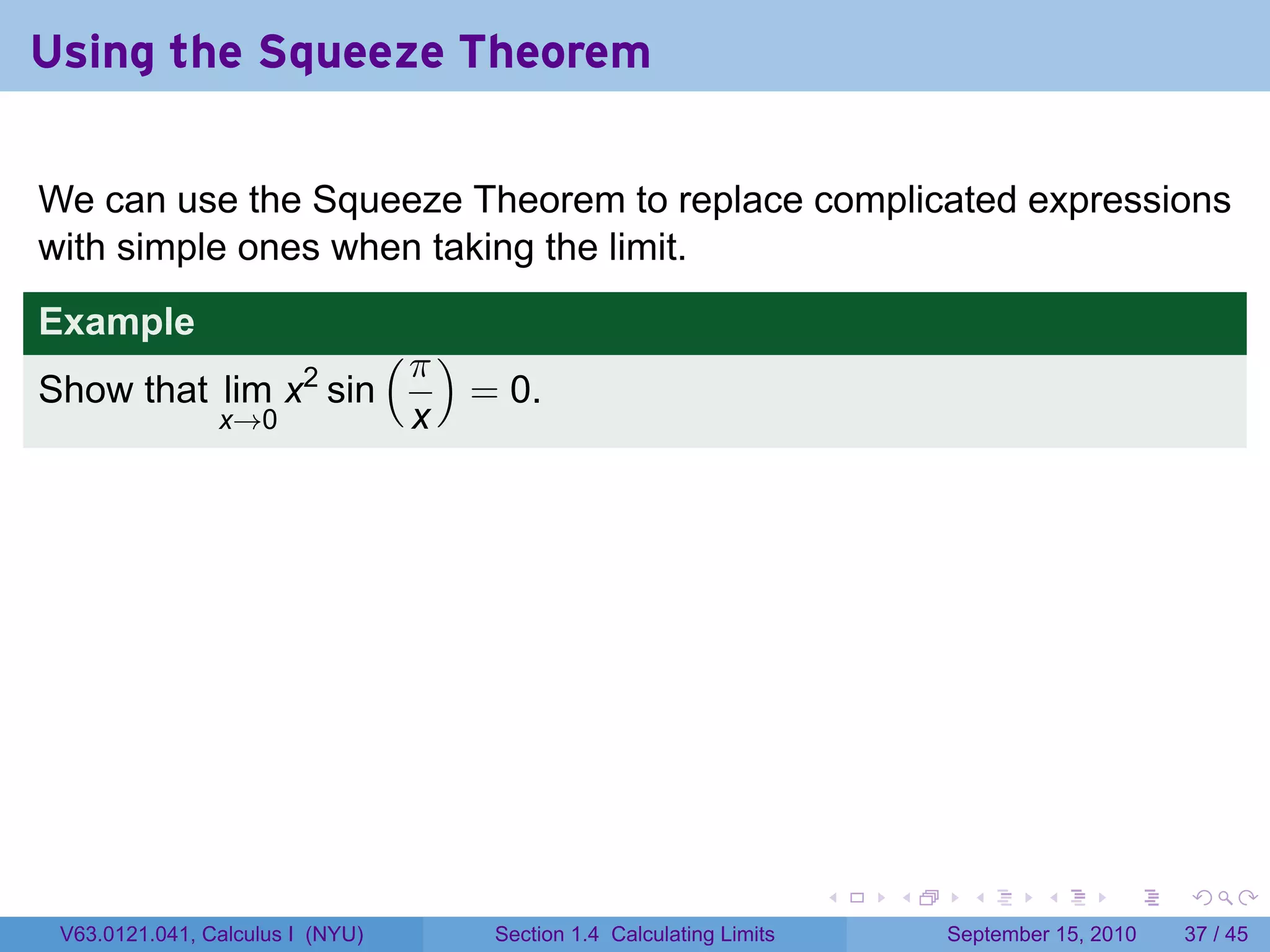 Using the Squeeze Theorem

We can use the Squeeze Theorem to replace complicated expressions
with simple ones when taking the limit.
Example
                                  (π )
Show that lim x2 sin                     = 0.
                x→0                x




                                                                           .   .     .      .      .    .

 V63.0121.041, Calculus I (NYU)           Section 1.4 Calculating Limits           September 15, 2010   37 / 45
 