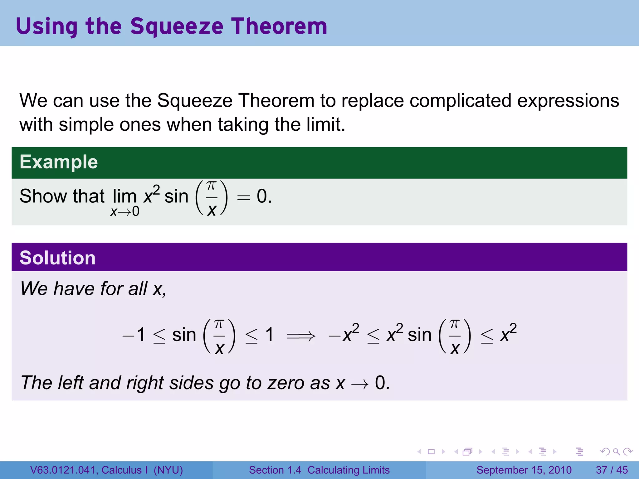 Using the Squeeze Theorem

We can use the Squeeze Theorem to replace complicated expressions
with simple ones when taking the limit.
Example
                                  (π )
Show that lim x2 sin                     = 0.
                x→0                x

Solution
We have for all x,
                                  (π )                                         (π )
                  −1 ≤ sin               ≤ 1 =⇒ −x2 ≤ x2 sin                          ≤ x2
                                    x                                           x
The left and right sides go to zero as x → 0.


                                                                           .    .       .      .      .    .

 V63.0121.041, Calculus I (NYU)           Section 1.4 Calculating Limits              September 15, 2010   37 / 45
 