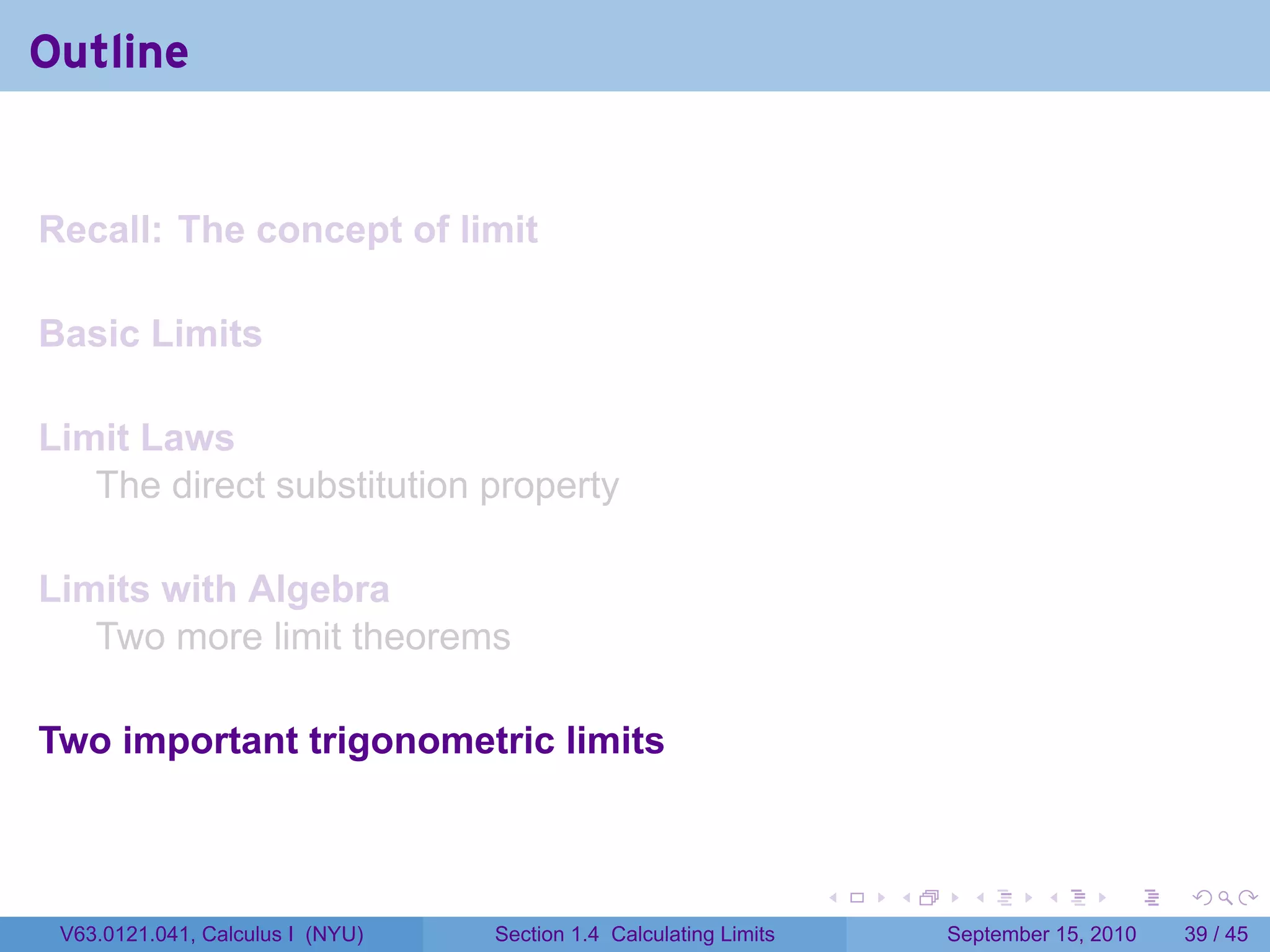 Outline


Recall: The concept of limit

Basic Limits

Limit Laws
   The direct substitution property

Limits with Algebra
   Two more limit theorems

Two important trigonometric limits


                                                                   .   .     .      .      .    .

 V63.0121.041, Calculus I (NYU)   Section 1.4 Calculating Limits           September 15, 2010   39 / 45
 