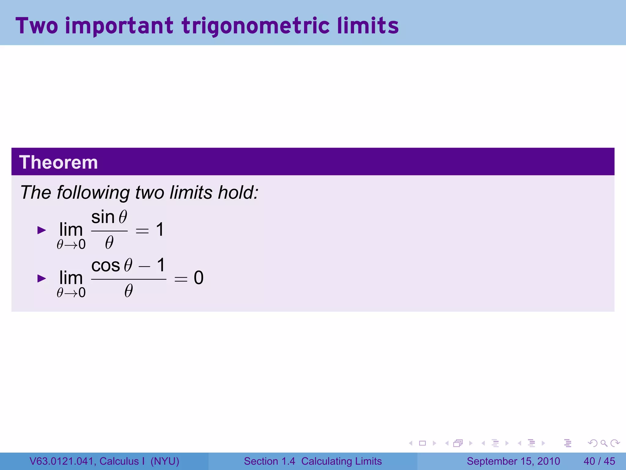 Two important trigonometric limits




Theorem
The following two limits hold:
         sin θ
     lim        =1
    θ→0 θ
         cos θ − 1
     lim           =0
    θ→0       θ




                                                                   .   .     .      .      .    .

 V63.0121.041, Calculus I (NYU)   Section 1.4 Calculating Limits           September 15, 2010   40 / 45
 