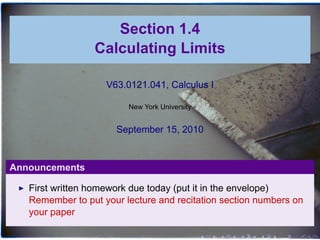 Section 1.4
                 Calculating Limits

                    V63.0121.041, Calculus I

                         New York University


                      September 15, 2010


Announcements

   First written homework due today (put it in the envelope)
   Remember to put your lecture and recitation section numbers on
   your paper

                                               .   .   .   .   .   .
 