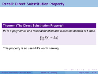 Recall: Direct Substitution Property




 Theorem (The Direct Substitution Property)
 If f is a polynomial or a rational function and a is in the domain of f, then

                                        lim f(x) = f(a)
                                        x→a



 This property is so useful it’s worth naming.




                                                                 .   .   .     .      .     .

V63.0121.002.2010Su, Calculus I (NYU)   Section 1.5 Continuity               May 20, 2010       8 / 46
 