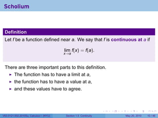 Scholium



 Definition
 Let f be a function defined near a. We say that f is continuous at a if

                                        lim f(x) = f(a).
                                        x→a



 There are three important parts to this definition.
         The function has to have a limit at a,
         the function has to have a value at a,
         and these values have to agree.



                                                                 .   .   .      .      .    .

V63.0121.002.2010Su, Calculus I (NYU)   Section 1.5 Continuity               May 20, 2010   10 / 46
 