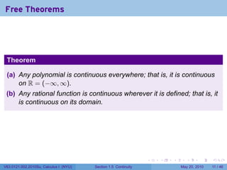 Free Theorems




 Theorem

 (a) Any polynomial is continuous everywhere; that is, it is continuous
     on R = (−∞, ∞).
 (b) Any rational function is continuous wherever it is defined; that is, it
     is continuous on its domain.




                                                                 .   .   .     .      .     .

V63.0121.002.2010Su, Calculus I (NYU)   Section 1.5 Continuity               May 20, 2010   11 / 46
 