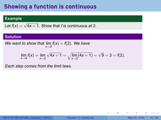 Showing a function is continuous
 .
 Example
                √
 Let f(x) =      4x + 1. Show that f is continuous at 2.

 Solution
 We want to show that lim f(x) = f(2). We have
                                x→2
                                  √        √              √
              lim f(x) = lim       4x + 1 = lim (4x + 1) = 9 = 3 = f(2).
             x→a            x→2               x→2

 Each step comes from the limit laws.




 .                                                                  .   .   .      .      .    .

V63.0121.002.2010Su, Calculus I (NYU)      Section 1.5 Continuity               May 20, 2010   12 / 46
 