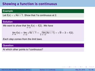 Showing a function is continuous
 .
 Example
                √
 Let f(x) =      4x + 1. Show that f is continuous at 2.

 Solution
 We want to show that lim f(x) = f(2). We have
                                x→2
                                  √        √              √
              lim f(x) = lim       4x + 1 = lim (4x + 1) = 9 = 3 = f(2).
             x→a            x→2               x→2

 Each step comes from the limit laws.

 Question
 At which other points is f continuous?




 .                                                                  .   .   .      .      .    .

V63.0121.002.2010Su, Calculus I (NYU)      Section 1.5 Continuity               May 20, 2010   12 / 46
 
