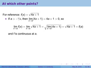 At which other points?

                                        √
 For reference: f(x) =                   4x + 1
         If a > −1/4, then lim (4x + 1) = 4a + 1 > 0, so
                                    x→a
                                         √        √              √
                lim f(x) = lim            4x + 1 = lim (4x + 1) = 4a + 1 = f(a)
                x→a              x→a                       x→a

         and f is continuous at a.




                                                                       .   .   .      .      .    .

V63.0121.002.2010Su, Calculus I (NYU)         Section 1.5 Continuity               May 20, 2010   13 / 46
 