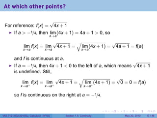 At which other points?

                                        √
 For reference: f(x) =                   4x + 1
         If a > −1/4, then lim (4x + 1) = 4a + 1 > 0, so
                                    x→a
                                         √        √              √
                lim f(x) = lim            4x + 1 = lim (4x + 1) = 4a + 1 = f(a)
                x→a              x→a                       x→a

         and f is continuous at a.
                                                                   √
         If a = −1/4, then 4x + 1 < 0 to the left of a, which means 4x + 1
         is undefined. Still,
                              √           √                  √
              lim+ f(x) = lim+ 4x + 1 =     lim+ (4x + 1) = 0 = 0 = f(a)
              x→a                x→a                         x→a

         so f is continuous on the right at a = −1/4.


                                                                       .   .   .      .      .    .

V63.0121.002.2010Su, Calculus I (NYU)         Section 1.5 Continuity               May 20, 2010   13 / 46
 
