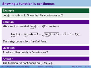 Showing a function is continuous
 Example
                  √
 Let f(x) =        4x + 1. Show that f is continuous at 2.

 Solution
 We want to show that lim f(x) = f(2). We have
                                        x→2
                           √        √              √
             lim f(x) = lim 4x + 1 = lim (4x + 1) = 9 = 3 = f(2).
            x→a              x→2                       x→2

 Each step comes from the limit laws.

 Question
 At which other points is f continuous?

 Answer
 The function f is continuous on (−1/4, ∞).                            .   .   .      .      .    .

V63.0121.002.2010Su, Calculus I (NYU)         Section 1.5 Continuity               May 20, 2010   14 / 46
 