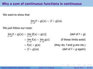 Why a sum of continuous functions is continuous

 We want to show that

                                        lim (f + g)(x) = (f + g)(a).
                                        x→a

 We just follow our nose:

        lim (f + g)(x) = lim [f(x) + g(x)]                                               (def of f + g)
       x→a                       x→a
                             = lim f(x) + lim g(x)                               (if these limits exist)
                                 x→a            x→a
                             = f(a) + g(a)                              (they do; f and g are cts.)
                             = (f + g)(a)                                         (def of f + g again)




                                                                             .       .    .      .      .    .

V63.0121.002.2010Su, Calculus I (NYU)          Section 1.5 Continuity                         May 20, 2010   16 / 46
 