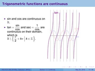 Trigonometric functions are continuous

                                                            t
                                                            .an

       sin and cos are continuous on
       R.
              sin             1
       tan =      and sec =      are                                              c
                                                                                  . os
             cos             cos
       continuous on their domain,
           {π
       which is             }                                         .
                                                                                  s
                                                                                  . in
       R      + kπ k ∈ Z .
             2




                                                                  .       .   .      .      .    .

V63.0121.002.2010Su, Calculus I (NYU)   Section 1.5 Continuity                    May 20, 2010   17 / 46
 