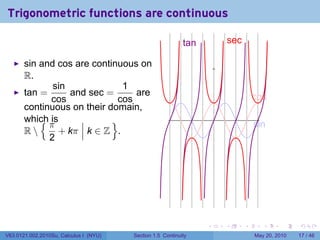 Trigonometric functions are continuous

                                                            t
                                                            .an               s
                                                                              . ec

       sin and cos are continuous on
       R.
              sin             1
       tan =      and sec =      are                                                     c
                                                                                         . os
             cos             cos
       continuous on their domain,
           {π
       which is             }                                         .
                                                                                         s
                                                                                         . in
       R      + kπ k ∈ Z .
             2




                                                                  .       .          .      .      .    .

V63.0121.002.2010Su, Calculus I (NYU)   Section 1.5 Continuity                           May 20, 2010   17 / 46
 