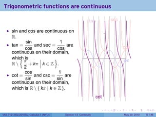 Trigonometric functions are continuous

                                                            t
                                                            .an                 s
                                                                                . ec

       sin and cos are continuous on
       R.
              sin               1
       tan =      and sec =         are                                                    c
                                                                                           . os
             cos               cos
       continuous on their domain,
           {π
       which is              }                                          .
                                                                                           s
                                                                                           . in
       R       + kπ k ∈ Z .
             2
             cos               1
       cot =      and csc =       are
              sin             sin
       continuous on their domain,
       which is R  { kπ | k ∈ Z }.
                                                                 c
                                                                 . ot

                                                                    .       .          .      .      .    .

V63.0121.002.2010Su, Calculus I (NYU)   Section 1.5 Continuity                             May 20, 2010   17 / 46
 