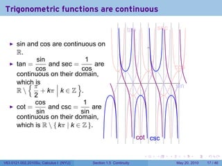 Trigonometric functions are continuous

                                                            t
                                                            .an                s
                                                                               . ec

       sin and cos are continuous on
       R.
              sin               1
       tan =      and sec =         are                                                   c
                                                                                          . os
             cos               cos
       continuous on their domain,
           {π
       which is              }                                         .
                                                                                          s
                                                                                          . in
       R       + kπ k ∈ Z .
             2
             cos               1
       cot =      and csc =       are
              sin             sin
       continuous on their domain,
       which is R  { kπ | k ∈ Z }.
                                                                 c
                                                                 . ot . sc
                                                                      c

                                                                   .       .          .      .      .    .

V63.0121.002.2010Su, Calculus I (NYU)   Section 1.5 Continuity                            May 20, 2010   17 / 46
 