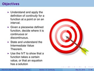 Objectives

           Understand and apply the
           definition of continuity for a
           function at a point or on an
           interval.
           Given a piecewise defined
           function, decide where it is
           continuous or
           discontinuous.
           State and understand the
           Intermediate Value
           Theorem.
           Use the IVT to show that a
           function takes a certain
           value, or that an equation
           has a solution
                                                                 .   .   .     .      .     .

V63.0121.002.2010Su, Calculus I (NYU)   Section 1.5 Continuity               May 20, 2010       3 / 46
 