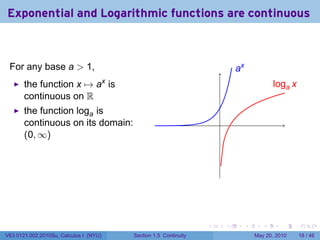 Exponential and Logarithmic functions are continuous



 For any base a > 1,                                                         .x
                                                                             a
       the function x → ax is                                                                l
                                                                                             .oga x
       continuous on R
       the function loga is
       continuous on its domain:                                     .
       (0, ∞)




                                                                 .       .        .      .      .     .

V63.0121.002.2010Su, Calculus I (NYU)   Section 1.5 Continuity                        May 20, 2010    18 / 46
 