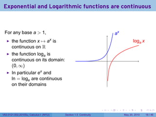 Exponential and Logarithmic functions are continuous



 For any base a > 1,                                                         .x
                                                                             a
       the function x → ax is                                                                l
                                                                                             .oga x
       continuous on R
       the function loga is
       continuous on its domain:                                     .
       (0, ∞)
       In particular ex and
       ln = loge are continuous
       on their domains




                                                                 .       .        .      .      .     .

V63.0121.002.2010Su, Calculus I (NYU)   Section 1.5 Continuity                        May 20, 2010    18 / 46
 