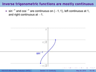 Inverse trigonometric functions are mostly continuous
         sin−1 and cos−1 are continuous on (−1, 1), left continuous at 1,
         and right continuous at −1.




                                                  .
                                                  π


                                                                .
                                             . /2
                                             π

                                                      .
                                        . in−1
                                        s


                                            .
                                           −
                                           . π/2
                                                                    .   .   .      .      .    .

V63.0121.002.2010Su, Calculus I (NYU)      Section 1.5 Continuity               May 20, 2010   19 / 46
 