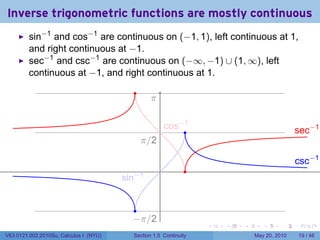 Inverse trigonometric functions are mostly continuous
         sin−1 and cos−1 are continuous on (−1, 1), left continuous at 1,
         and right continuous at −1.
         sec−1 and csc−1 are continuous on (−∞, −1) ∪ (1, ∞), left
         continuous at −1, and right continuous at 1.
                                           .
                                                  .
                                                  π

                                                          . os−1
                                                          c    .                               . ec−1
                                                                                               s
                                               . /2
                                               π

                                                                                               . sc−1
                                                                                               c
                                                      .         .
                                        . in−1
                                        s


                                            .
                                           −
                                           . π/2
                                                                    .   .   .      .      .     .

V63.0121.002.2010Su, Calculus I (NYU)      Section 1.5 Continuity               May 20, 2010   19 / 46
 