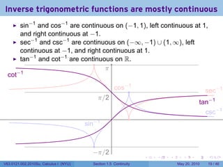 Inverse trigonometric functions are mostly continuous
         sin−1 and cos−1 are continuous on (−1, 1), left continuous at 1,
         and right continuous at −1.
         sec−1 and csc−1 are continuous on (−∞, −1) ∪ (1, ∞), left
         continuous at −1, and right continuous at 1.
         tan−1 and cot−1 are continuous on R.
                                  .
                                      .
                                      π
  . ot−1
  c
                                                          . os−1
                                                          c    .                                . ec−1
                                                                                                s
                                             . /2
                                             π
                                                                                              .an−1
                                                                                              t
                                                                                                . sc−1
                                                                                                c
                                                      .         .
                                        . in−1
                                        s


                                            .
                                           −
                                           . π/2
                                                                    .   .   .      .      .      .

V63.0121.002.2010Su, Calculus I (NYU)      Section 1.5 Continuity               May 20, 2010     19 / 46
 