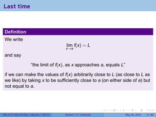 Last time



 Definition
 We write
                                         lim f(x) = L
                                        x→a

 and say

                      “the limit of f(x), as x approaches a, equals L”

 if we can make the values of f(x) arbitrarily close to L (as close to L as
 we like) by taking x to be sufficiently close to a (on either side of a) but
 not equal to a.




                                                                 .   .   .     .      .     .

V63.0121.002.2010Su, Calculus I (NYU)   Section 1.5 Continuity               May 20, 2010       4 / 46
 