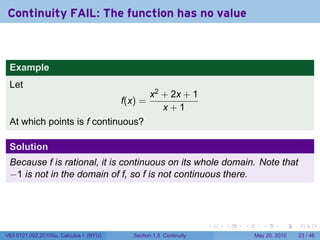 Continuity FAIL: The function has no value



 Example
 Let
                                                 x2 + 2x + 1
                                        f(x) =
                                                    x+1
 At which points is f continuous?

 Solution
 Because f is rational, it is continuous on its whole domain. Note that
 −1 is not in the domain of f, so f is not continuous there.




                                                                    .   .   .      .      .    .

V63.0121.002.2010Su, Calculus I (NYU)      Section 1.5 Continuity               May 20, 2010   23 / 46
 