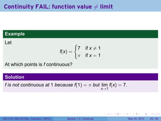 Continuity FAIL: function value ̸= limit



 Example
 Let                                             {
                                                     7    if x ̸= 1
                                        f(x) =
                                                     π    if x = 1
 At which points is f continuous?

 Solution
 f is not continuous at 1 because f(1) = π but lim f(x) = 7.
                                                                      x→1




                                                                       .    .   .      .      .    .

V63.0121.002.2010Su, Calculus I (NYU)      Section 1.5 Continuity                   May 20, 2010   25 / 46
 