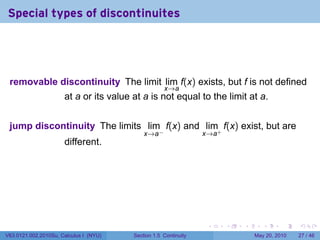 Special types of discontinuites




 removable discontinuity The limit lim f(x) exists, but f is not defined
                                                    x→a
                      at a or its value at a is not equal to the limit at a.


 jump discontinuity The limits lim f(x) and lim+ f(x) exist, but are
                                            x→a−                 x→a
                      different.




                                                                  .    .   .      .      .    .

V63.0121.002.2010Su, Calculus I (NYU)   Section 1.5 Continuity                 May 20, 2010   27 / 46
 