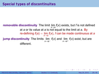 Special types of discontinuites




 removable discontinuity The limit lim f(x) exists, but f is not defined
                                                    x→a
                      at a or its value at a is not equal to the limit at a. By
                      re-defining f(a) = lim f(x), f can be made continuous at a
                                           x→a
 jump discontinuity The limits lim f(x) and lim+ f(x) exist, but are
                                            x→a−                 x→a
                      different.




                                                                  .    .   .      .      .    .

V63.0121.002.2010Su, Calculus I (NYU)   Section 1.5 Continuity                 May 20, 2010   29 / 46
 
